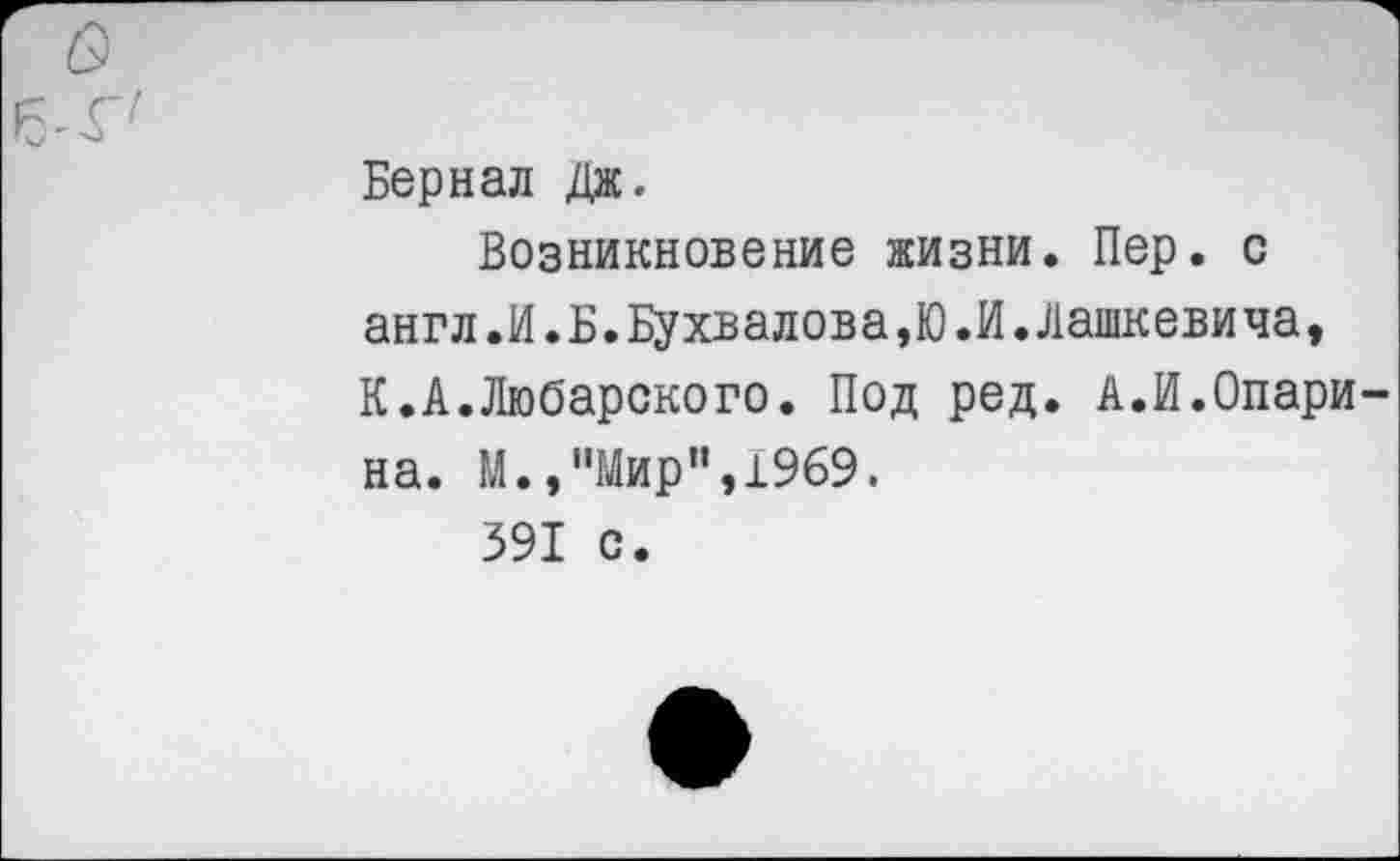 ﻿о
Бернал Дж.
Возникновение жизни. Пер. с англ.И.Б.Бухвалова,Ю.И.Дашкевича, К.А.Любарского. Под ред. А.И.Опарина. М.,"Мир”,1969.
391 с.